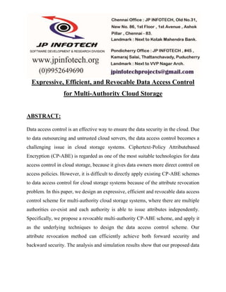 Expressive, Efficient, and Revocable Data Access Control 
for Multi-Authority Cloud Storage 
ABSTRACT: 
Data access control is an effective way to ensure the data security in the cloud. Due 
to data outsourcing and untrusted cloud servers, the data access control becomes a 
challenging issue in cloud storage systems. Ciphertext-Policy Attributebased 
Encryption (CP-ABE) is regarded as one of the most suitable technologies for data 
access control in cloud storage, because it gives data owners more direct control on 
access policies. However, it is difficult to directly apply existing CP-ABE schemes 
to data access control for cloud storage systems because of the attribute revocation 
problem. In this paper, we design an expressive, efficient and revocable data access 
control scheme for multi-authority cloud storage systems, where there are multiple 
authorities co-exist and each authority is able to issue attributes independently. 
Specifically, we propose a revocable multi-authority CP-ABE scheme, and apply it 
as the underlying techniques to design the data access control scheme. Our 
attribute revocation method can efficiently achieve both forward security and 
backward security. The analysis and simulation results show that our proposed data 
 