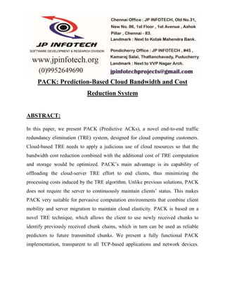 PACK: Prediction-Based Cloud Bandwidth and Cost 
Reduction System 
ABSTRACT: 
In this paper, we present PACK (Predictive ACKs), a novel end-to-end traffic 
redundancy elimination (TRE) system, designed for cloud computing customers. 
Cloud-based TRE needs to apply a judicious use of cloud resources so that the 
bandwidth cost reduction combined with the additional cost of TRE computation 
and storage would be optimized. PACK’s main advantage is its capability of 
offloading the cloud-server TRE effort to end clients, thus minimizing the 
processing costs induced by the TRE algorithm. Unlike previous solutions, PACK 
does not require the server to continuously maintain clients’ status. This makes 
PACK very suitable for pervasive computation environments that combine client 
mobility and server migration to maintain cloud elasticity. PACK is based on a 
novel TRE technique, which allows the client to use newly received chunks to 
identify previously received chunk chains, which in turn can be used as reliable 
predictors to future transmitted chunks. We present a fully functional PACK 
implementation, transparent to all TCP-based applications and network devices. 
 