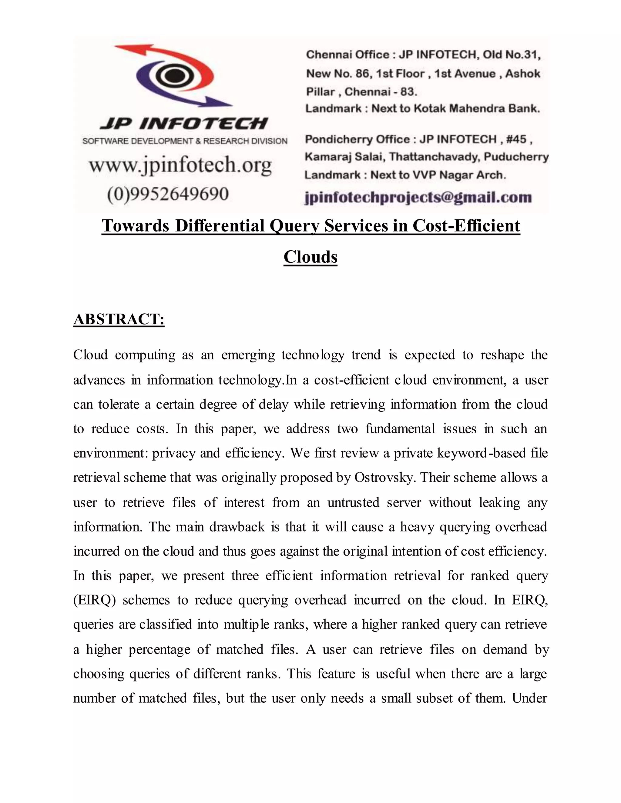 Towards Differential Query Services in Cost-Efficient 
Clouds 
ABSTRACT: 
Cloud computing as an emerging technology trend is expected to reshape the 
advances in information technology.In a cost-efficient cloud environment, a user 
can tolerate a certain degree of delay while retrieving information from the cloud 
to reduce costs. In this paper, we address two fundamental issues in such an 
environment: privacy and efficiency. We first review a private keyword-based file 
retrieval scheme that was originally proposed by Ostrovsky. Their scheme allows a 
user to retrieve files of interest from an untrusted server without leaking any 
information. The main drawback is that it will cause a heavy querying overhead 
incurred on the cloud and thus goes against the original intention of cost efficiency. 
In this paper, we present three efficient information retrieval for ranked query 
(EIRQ) schemes to reduce querying overhead incurred on the cloud. In EIRQ, 
queries are classified into multiple ranks, where a higher ranked query can retrieve 
a higher percentage of matched files. A user can retrieve files on demand by 
choosing queries of different ranks. This feature is useful when there are a large 
number of matched files, but the user only needs a small subset of them. Under 
 