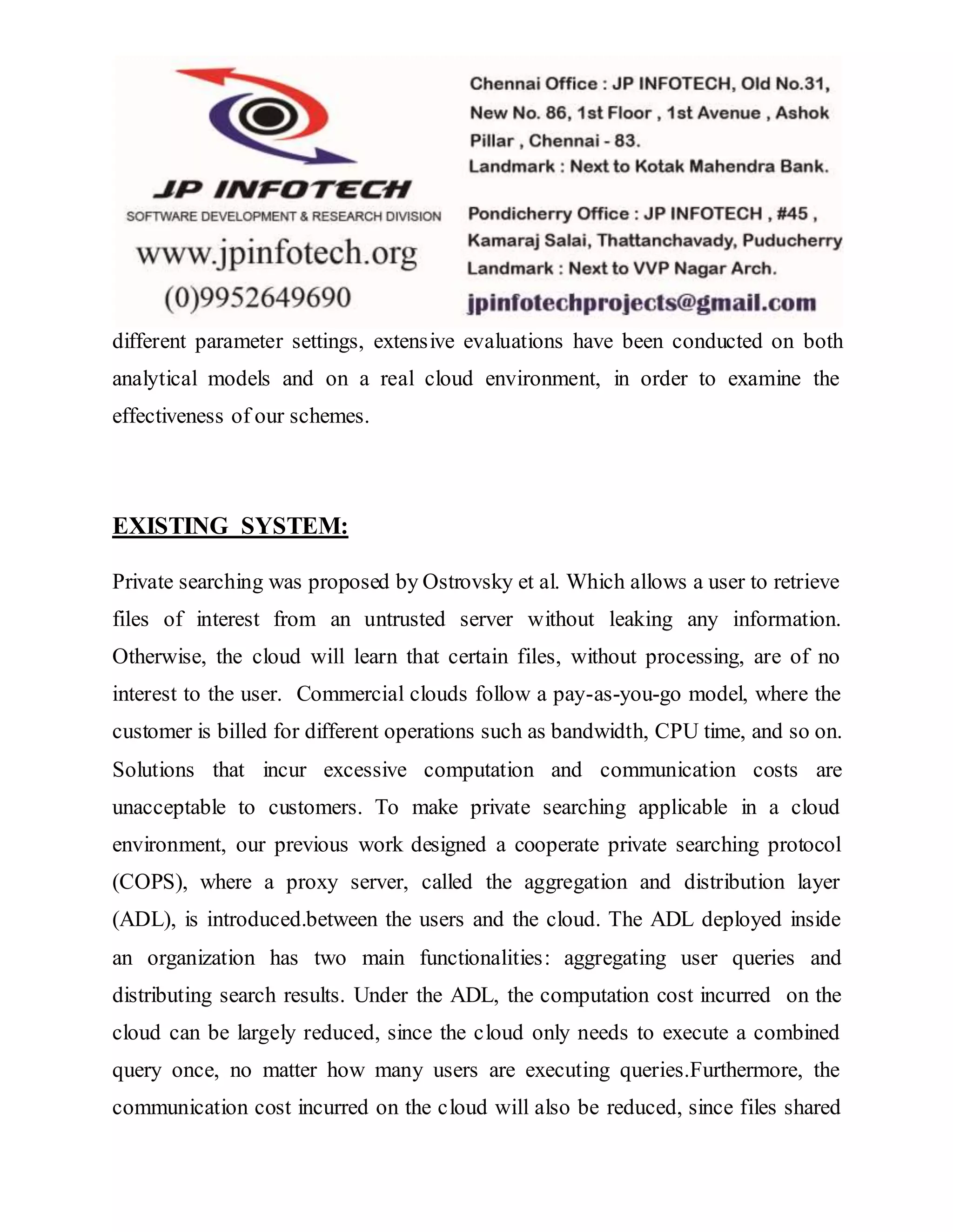 different parameter settings, extensive evaluations have been conducted on both 
analytical models and on a real cloud environment, in order to examine the 
effectiveness of our schemes. 
EXISTING SYSTEM: 
Private searching was proposed by Ostrovsky et al. Which allows a user to retrieve 
files of interest from an untrusted server without leaking any information. 
Otherwise, the cloud will learn that certain files, without processing, are of no 
interest to the user. Commercial clouds follow a pay-as-you-go model, where the 
customer is billed for different operations such as bandwidth, CPU time, and so on. 
Solutions that incur excessive computation and communication costs are 
unacceptable to customers. To make private searching applicable in a cloud 
environment, our previous work designed a cooperate private searching protocol 
(COPS), where a proxy server, called the aggregation and distribution layer 
(ADL), is introduced.between the users and the cloud. The ADL deployed inside 
an organization has two main functionalities: aggregating user queries and 
distributing search results. Under the ADL, the computation cost incurred on the 
cloud can be largely reduced, since the cloud only needs to execute a combined 
query once, no matter how many users are executing queries.Furthermore, the 
communication cost incurred on the cloud will also be reduced, since files shared 
 