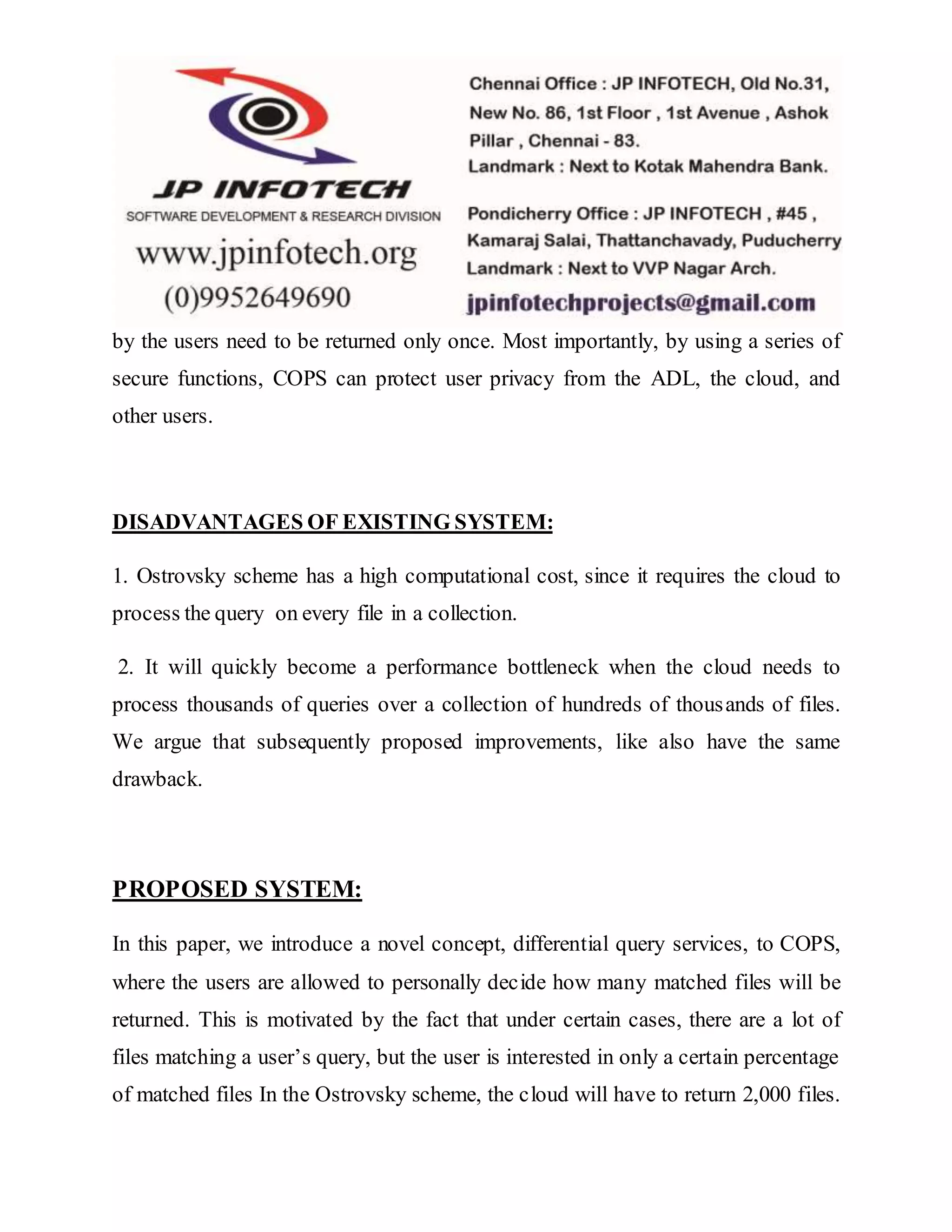 by the users need to be returned only once. Most importantly, by using a series of 
secure functions, COPS can protect user privacy from the ADL, the cloud, and 
other users. 
DISADVANTAGES OF EXISTING SYSTEM: 
1. Ostrovsky scheme has a high computational cost, since it requires the cloud to 
process the query on every file in a collection. 
2. It will quickly become a performance bottleneck when the cloud needs to 
process thousands of queries over a collection of hundreds of thousands of files. 
We argue that subsequently proposed improvements, like also have the same 
drawback. 
PROPOSED SYSTEM: 
In this paper, we introduce a novel concept, differential query services, to COPS, 
where the users are allowed to personally decide how many matched files will be 
returned. This is motivated by the fact that under certain cases, there are a lot of 
files matching a user’s query, but the user is interested in only a certain percentage 
of matched files In the Ostrovsky scheme, the cloud will have to return 2,000 files. 
 