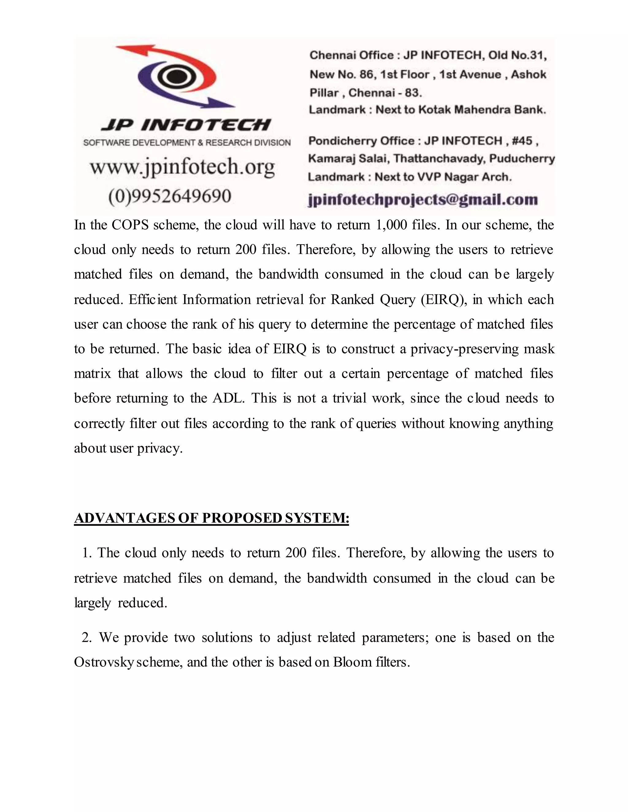 In the COPS scheme, the cloud will have to return 1,000 files. In our scheme, the 
cloud only needs to return 200 files. Therefore, by allowing the users to retrieve 
matched files on demand, the bandwidth consumed in the cloud can be largely 
reduced. Efficient Information retrieval for Ranked Query (EIRQ), in which each 
user can choose the rank of his query to determine the percentage of matched files 
to be returned. The basic idea of EIRQ is to construct a privacy-preserving mask 
matrix that allows the cloud to filter out a certain percentage of matched files 
before returning to the ADL. This is not a trivial work, since the cloud needs to 
correctly filter out files according to the rank of queries without knowing anything 
about user privacy. 
ADVANTAGES OF PROPOSED SYSTEM: 
1. The cloud only needs to return 200 files. Therefore, by allowing the users to 
retrieve matched files on demand, the bandwidth consumed in the cloud can be 
largely reduced. 
2. We provide two solutions to adjust related parameters; one is based on the 
Ostrovsky scheme, and the other is based on Bloom filters. 
 