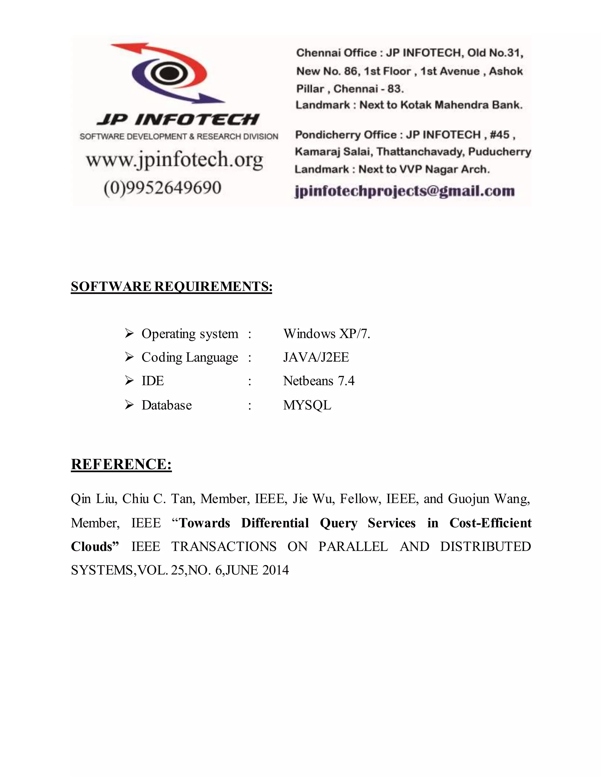 SOFTWARE REQUIREMENTS: 
 Operating system : Windows XP/7. 
 Coding Language : JAVA/J2EE 
 IDE : Netbeans 7.4 
 Database : MYSQL 
REFERENCE: 
Qin Liu, Chiu C. Tan, Member, IEEE, Jie Wu, Fellow, IEEE, and Guojun Wang, 
Member, IEEE “Towards Differential Query Services in Cost-Efficient 
Clouds” IEEE TRANSACTIONS ON PARALLEL AND DISTRIBUTED 
SYSTEMS,VOL. 25,NO. 6,JUNE 2014 

