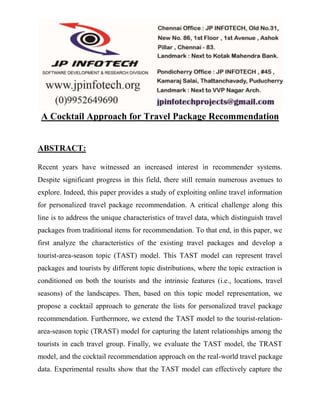A Cocktail Approach for Travel Package Recommendation 
ABSTRACT: 
Recent years have witnessed an increased interest in recommender systems. 
Despite significant progress in this field, there still remain numerous avenues to 
explore. Indeed, this paper provides a study of exploiting online travel information 
for personalized travel package recommendation. A critical challenge along this 
line is to address the unique characteristics of travel data, which distinguish travel 
packages from traditional items for recommendation. To that end, in this paper, we 
first analyze the characteristics of the existing travel packages and develop a 
tourist-area-season topic (TAST) model. This TAST model can represent travel 
packages and tourists by different topic distributions, where the topic extraction is 
conditioned on both the tourists and the intrinsic features (i.e., locations, travel 
seasons) of the landscapes. Then, based on this topic model representation, we 
propose a cocktail approach to generate the lists for personalized travel package 
recommendation. Furthermore, we extend the TAST model to the tourist-relation-area- 
season topic (TRAST) model for capturing the latent relationships among the 
tourists in each travel group. Finally, we evaluate the TAST model, the TRAST 
model, and the cocktail recommendation approach on the real-world travel package 
data. Experimental results show that the TAST model can effectively capture the 
 