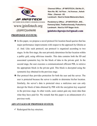 PROPOSED SYSTEM: 
 In this paper, we propose a novel protocol for location based queries that has 
major performance improvements with respect to the approach by Ghinita at 
el. And. Like such protocol, our protocol is organized according to two 
stages. In the first stage, the user privately determines his/her location within 
a public grid, using oblivious transfer. This data contains both the ID and 
associated symmetric key for the block of data in the private grid. In the 
second stage, the user executes a communicational efficient PIR, to retrieve 
the appropriate block in the private grid. This block is decrypted using the 
symmetric key obtained in the previous stage. 
 Our protocol thus provides protection for both the user and the server. The 
user is protected because the server is unable to determine his/her location. 
Similarly, the server’s data is protected since a malicious user can only 
decrypt the block of data obtained by PIR with the encryption key acquired 
in the previous stage. In other words, users cannot gain any more data than 
what they have paid for. We remark that this paper is an enhancement of a 
previous work. 
ADVANTAGES OF PROPOSED SYSTEM: 
 Redesigned the key structure. 
 