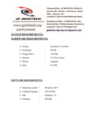 SYSTEM REQUIREMENTS: 
HARDWARE REQUIREMENTS: 
 System : Pentium IV 2.4 GHz. 
 Hard Disk : 40 GB. 
 Floppy Drive : 1.44 Mb. 
 Monitor : 15 VGA Colour. 
 Mouse : Logitech. 
 Ram : 512 Mb. 
SOFTWARE REQUIREMENTS: 
 Operating system : Windows XP/7. 
 Coding Language : JAVA/J2EE 
 IDE : Netbeans 7.4 
 Database : MYSQL 
 