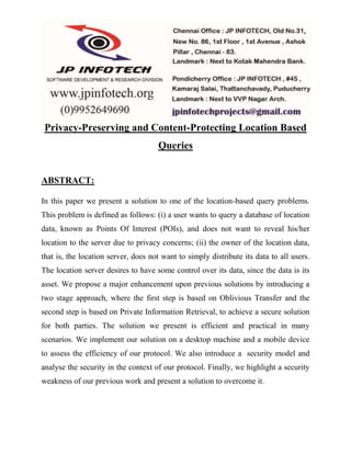 Privacy-Preserving and Content-Protecting Location Based 
Queries 
ABSTRACT: 
In this paper we present a solution to one of the location-based query problems. 
This problem is defined as follows: (i) a user wants to query a database of location 
data, known as Points Of Interest (POIs), and does not want to reveal his/her 
location to the server due to privacy concerns; (ii) the owner of the location data, 
that is, the location server, does not want to simply distribute its data to all users. 
The location server desires to have some control over its data, since the data is its 
asset. We propose a major enhancement upon previous solutions by introducing a 
two stage approach, where the first step is based on Oblivious Transfer and the 
second step is based on Private Information Retrieval, to achieve a secure solution 
for both parties. The solution we present is efficient and practical in many 
scenarios. We implement our solution on a desktop machine and a mobile device 
to assess the efficiency of our protocol. We also introduce a security model and 
analyse the security in the context of our protocol. Finally, we highlight a security 
weakness of our previous work and present a solution to overcome it. 
 