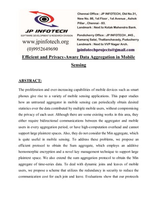 Efficient and Privacy-Aware Data Aggregation in Mobile 
Sensing 
ABSTRACT: 
The proliferation and ever-increasing capabilities of mobile devices such as smart 
phones give rise to a variety of mobile sensing applications. This paper studies 
how an untrusted aggregator in mobile sensing can periodically obtain desired 
statistics over the data contributed by multiple mobile users, without compromising 
the privacy of each user. Although there are some existing works in this area, they 
either require bidirectional communications between the aggregator and mobile 
users in every aggregation period, or have high-computation overhead and cannot 
support large plaintext spaces. Also, they do not consider the Min aggregate, which 
is quite useful in mobile sensing. To address these problems, we propose an 
efficient protocol to obtain the Sum aggregate, which employs an additive 
homomorphic encryption and a novel key management technique to support large 
plaintext space. We also extend the sum aggregation protocol to obtain the Min 
aggregate of time-series data. To deal with dynamic joins and leaves of mobile 
users, we propose a scheme that utilizes the redundancy in security to reduce the 
communication cost for each join and leave. Evaluations show that our protocols 
 