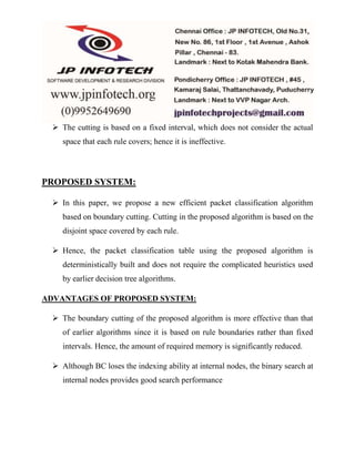  The cutting is based on a fixed interval, which does not consider the actual 
space that each rule covers; hence it is ineffective. 
PROPOSED SYSTEM: 
 In this paper, we propose a new efficient packet classification algorithm 
based on boundary cutting. Cutting in the proposed algorithm is based on the 
disjoint space covered by each rule. 
 Hence, the packet classification table using the proposed algorithm is 
deterministically built and does not require the complicated heuristics used 
by earlier decision tree algorithms. 
ADVANTAGES OF PROPOSED SYSTEM: 
 The boundary cutting of the proposed algorithm is more effective than that 
of earlier algorithms since it is based on rule boundaries rather than fixed 
intervals. Hence, the amount of required memory is significantly reduced. 
 Although BC loses the indexing ability at internal nodes, the binary search at 
internal nodes provides good search performance 
 