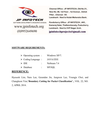SOFTWARE REQUIREMENTS: 
 Operating system : Windows XP/7. 
 Coding Language : JAVA/J2EE 
 IDE : Netbeans 7.4 
 Database : MYSQL 
REFERENCE: 
Hyesook Lim, Nara Lee, Geumdan Jin, Jungwon Lee, Youngju Choi, and 
Changhoon Yim,“Boundary Cutting for Packet Classification”,, VOL. 22, NO. 
2, APRIL 2014. 
