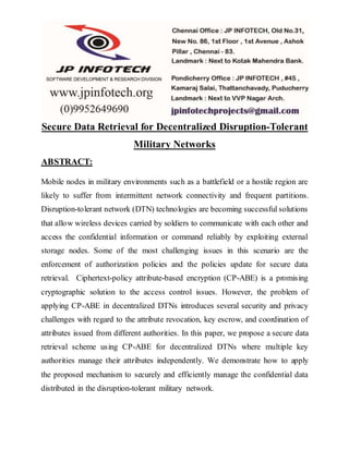 Secure Data Retrieval for Decentralized Disruption-Tolerant 
Military Networks 
ABSTRACT: 
Mobile nodes in military environments such as a battlefield or a hostile region are 
likely to suffer from intermittent network connectivity and frequent partitions. 
Disruption-tolerant network (DTN) technologies are becoming successful solutions 
that allow wireless devices carried by soldiers to communicate with each other and 
access the confidential information or command reliably by exploiting external 
storage nodes. Some of the most challenging issues in this scenario are the 
enforcement of authorization policies and the policies update for secure data 
retrieval. Ciphertext-policy attribute-based encryption (CP-ABE) is a promising 
cryptographic solution to the access control issues. However, the problem of 
applying CP-ABE in decentralized DTNs introduces several security and privacy 
challenges with regard to the attribute revocation, key escrow, and coordination of 
attributes issued from different authorities. In this paper, we propose a secure data 
retrieval scheme using CP-ABE for decentralized DTNs where multiple key 
authorities manage their attributes independently. We demonstrate how to apply 
the proposed mechanism to securely and efficiently manage the confidential data 
distributed in the disruption-tolerant military network. 
 