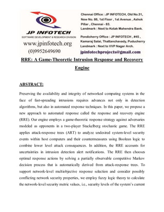 RRE: A Game-Theoretic Intrusion Response and Recovery 
Engine 
ABSTRACT: 
Preserving the availability and integrity of networked computing systems in the 
face of fast-spreading intrusions requires advances not only in detection 
algorithms, but also in automated response techniques. In this paper, we propose a 
new approach to automated response called the response and recovery engine 
(RRE). Our engine employs a game-theoretic response strategy against adversaries 
modeled as opponents in a two-player Stackelberg stochastic game. The RRE 
applies attack-response trees (ART) to analyze undesired system-level security 
events within host computers and their countermeasures using Boolean logic to 
combine lower level attack consequences. In addition, the RRE accounts for 
uncertainties in intrusion detection alert notifications. The RRE then chooses 
optimal response actions by solving a partially observable competitive Markov 
decision process that is automatically derived from attack-response trees. To 
support network-level multiobjective response selection and consider possibly 
conflicting network security properties, we employ fuzzy logic theory to calculate 
the network-level security metric values, i.e., security levels of the system’s current 
 