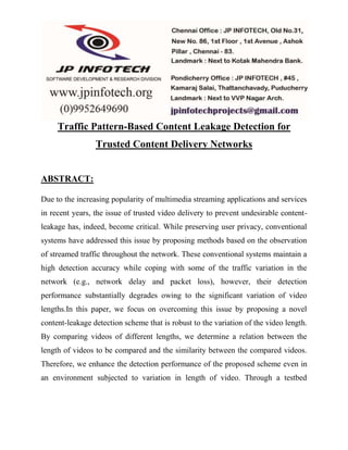 Traffic Pattern-Based Content Leakage Detection for 
Trusted Content Delivery Networks 
ABSTRACT: 
Due to the increasing popularity of multimedia streaming applications and services 
in recent years, the issue of trusted video delivery to prevent undesirable content-leakage 
has, indeed, become critical. While preserving user privacy, conventional 
systems have addressed this issue by proposing methods based on the observation 
of streamed traffic throughout the network. These conventional systems maintain a 
high detection accuracy while coping with some of the traffic variation in the 
network (e.g., network delay and packet loss), however, their detection 
performance substantially degrades owing to the significant variation of video 
lengths.In this paper, we focus on overcoming this issue by proposing a novel 
content-leakage detection scheme that is robust to the variation of the video length. 
By comparing videos of different lengths, we determine a relation between the 
length of videos to be compared and the similarity between the compared videos. 
Therefore, we enhance the detection performance of the proposed scheme even in 
an environment subjected to variation in length of video. Through a testbed 
 
