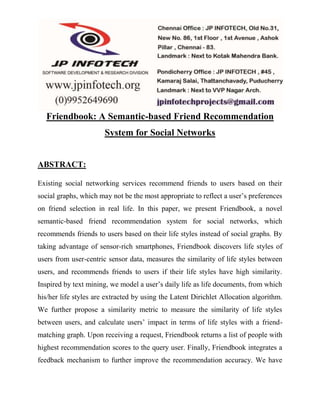 Friendbook: A Semantic-based Friend Recommendation 
System for Social Networks 
ABSTRACT: 
Existing social networking services recommend friends to users based on their 
social graphs, which may not be the most appropriate to reflect a user’s preferences 
on friend selection in real life. In this paper, we present Friendbook, a novel 
semantic-based friend recommendation system for social networks, which 
recommends friends to users based on their life styles instead of social graphs. By 
taking advantage of sensor-rich smartphones, Friendbook discovers life styles of 
users from user-centric sensor data, measures the similarity of life styles between 
users, and recommends friends to users if their life styles have high similarity. 
Inspired by text mining, we model a user’s daily life as life documents, from which 
his/her life styles are extracted by using the Latent Dirichlet Allocation algorithm. 
We further propose a similarity metric to measure the similarity of life styles 
between users, and calculate users’ impact in terms of life styles with a friend-matching 
graph. Upon receiving a request, Friendbook returns a list of people with 
highest recommendation scores to the query user. Finally, Friendbook integrates a 
feedback mechanism to further improve the recommendation accuracy. We have 
 