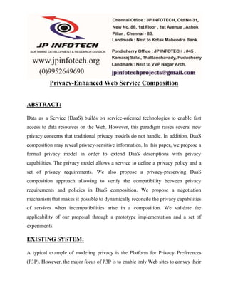 Privacy-Enhanced Web Service Composition 
ABSTRACT: 
Data as a Service (DaaS) builds on service-oriented technologies to enable fast 
access to data resources on the Web. However, this paradigm raises several new 
privacy concerns that traditional privacy models do not handle. In addition, DaaS 
composition may reveal privacy-sensitive information. In this paper, we propose a 
formal privacy model in order to extend DaaS descriptions with privacy 
capabilities. The privacy model allows a service to define a privacy policy and a 
set of privacy requirements. We also propose a privacy-preserving DaaS 
composition approach allowing to verify the compatibility between privacy 
requirements and policies in DaaS composition. We propose a negotiation 
mechanism that makes it possible to dynamically reconcile the privacy capabilities 
of services when incompatibilities arise in a composition. We validate the 
applicability of our proposal through a prototype implementation and a set of 
experiments. 
EXISTING SYSTEM: 
A typical example of modeling privacy is the Platform for Privacy Preferences 
(P3P). However, the major focus of P3P is to enable only Web sites to convey their 
 