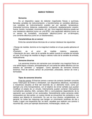 MARCO TEÓRICO
Sensores
Es un dispositivo capaz de detectar magnitudes físicas o químicas,
llamadas variables de instrumentación, y transformarlas en variables eléctricas.
Las variables de instrumentación pueden ser por ejemplo: temperatura,
intensidad lumínica, distancia, aceleración, inclinación, desplazamiento, presión,
fuerza, torsión, humedad, movimiento, pH, etc. Una magnitud eléctrica puede ser
una resistencia eléctrica (como en una RTD), una capacidad eléctrica (como en
un sensor de humedad), una tensión eléctrica (como en un termopar),
una corriente eléctrica (como en un fototransistor).
Características de un sensor
Entre las características técnicas de un sensor destacan las siguientes:
• Rango de medida: dominio en la magnitud medida en el que puede aplicarse el
sensor.
•Precisión: es el error de medida máximo esperado.
• Desviación de cero: valor de la variable de salida cuando la variable de entrada
es nula. Si el rango de medida no llega a valores nulos de la variable de entrada,
habitualmente
Sensores binarios
Los sensores binarios son sensores que convierten una magnitud física en
una señal lógica o binaria, principalmente en una señal de salida eléctrica con los
estados de “prendido” y “apagado”. Como ejemplos de sensores binarios
tenemos: final de carrera, sensor de proximidad, presostato, sensor de nivel y
termostato.
Tipos de sensores binarios
Final de carrera: El final de carrera o sensor de contacto (también conocido
como "interruptor de límite") o limitswitch, son dispositivos eléctricos, neumáticos
o mecánicos situados al final del recorrido de un elemento móvil, como por
ejemplo una cinta transportadora, con el objetivo de enviar señales que puedan
modificar el estado de un circuito. Internamente pueden contener interruptores
normalmente abiertos (NA), cerrados (NC) o conmutadores dependiendo de la
operación que cumplan al ser accionados. Generalmente estos sensores están
compuestos por dos partes: un cuerpo donde se encuentran los contactos y una
cabeza que detecta el movimiento. Su uso es muy diverso, empleándose, en
general, en todas las máquinas que tengan un movimiento rectilíneo de ida y
vuelta o sigan una trayectoria fija, es decir, aquellas que realicen una carrera o
recorrido fijo, como por ejemplo ascensores, montacargas, robots, etc.
 