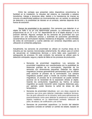 Entre las ventajas que presentan estos dispositivos encontramos la
facilidad en la instalación, la robustez del sistema, es insensible a estados
transitorios, trabaja a tensiones altas, debido a la inexistencia de imanes es
inmune a la electricidad estática.Los inconvenientes son, en cambio, la velocidad
de detección y la posibilidad de rebotes en el contacto, además depende de la
fuerza de actuación.
Sensor de proximidad (o de posición): Son sensores que detectan si un
objeto se halla o no en una determinada posición. La información que nos
proporcionan es un “sí” o un “no” dependiendo de si el objeto alcanza o no lo
posición definida. Algunas ventajas de los sensores de proximidad son que
cuentan con una detección precisa y autómata de posiciones geométricas;
características de conmutación rápidas; resistencia al desgaste; número ilimitado
de ciclos de conmutación y cuenta además con versiones disponibles para la
utilización en ambientes peligrosos.
Actualmente, los sensores de proximidad se utilizan en muchas áreas de la
industria por las razones mencionadas anteriormente. Se utilizan para el control
de secuencias en instalaciones técnicas y como tales para supervisión y
salvaguarda de procesos. En este contexto, los sensores se utilizan para la
detección anticipada, segura y rápida de fallos en los procesos de producción.
• Sensores de proximidad magnéticos: Los sensores de
proximidad magnéticos son caracterizados por la posibilidad de
distancias grandes de la conmutación, disponible de los
sensores con dimensiones pequeñas. Detectan los objetos
magnéticos (imanes generalmente permanentes) que se utilizan
para accionar el proceso de la conmutación. Los campos
magnéticos pueden pasar a través de muchos materiales no
magnéticos, el proceso de la conmutación se puede también
accionar sin la necesidad de la exposición directa al objeto.
Usando los conductores magnéticos (ej. hierro), el campo
magnético se puede transmitir sobre mayores distancias para,
por ejemplo, poder llevarse la señal de áreas de alta
temperatura.
• Sensores de proximidad inductivos: son una clase especial de
sensores que sirve para detectar materiales metálicos ferrosos.
Son de gran utilización en la industria, tanto para aplicaciones de
posicionamiento como para detectar la presencia o ausencia de
objetos metálicos en un determinado contexto: detección de
paso, de atasco, de codificación y de conteo
• Sensores de proximidad capacitivos: La función del detector
capacitivo consiste en señalar un cambio de estado, basado en
 