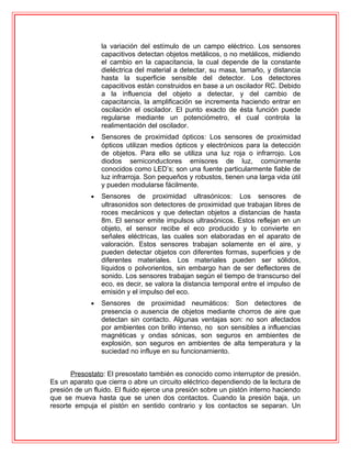 la variación del estímulo de un campo eléctrico. Los sensores
capacitivos detectan objetos metálicos, o no metálicos, midiendo
el cambio en la capacitancia, la cual depende de la constante
dieléctrica del material a detectar, su masa, tamaño, y distancia
hasta la superficie sensible del detector. Los detectores
capacitivos están construidos en base a un oscilador RC. Debido
a la influencia del objeto a detectar, y del cambio de
capacitancia, la amplificación se incrementa haciendo entrar en
oscilación el oscilador. El punto exacto de ésta función puede
regularse mediante un potenciómetro, el cual controla la
realimentación del oscilador.
• Sensores de proximidad ópticos: Los sensores de proximidad
ópticos utilizan medios ópticos y electrónicos para la detección
de objetos. Para ello se utiliza una luz roja o infrarrojo. Los
diodos semiconductores emisores de luz, comúnmente
conocidos como LED’s; son una fuente particularmente fiable de
luz infrarroja. Son pequeños y robustos, tienen una larga vida útil
y pueden modularse fácilmente.
• Sensores de proximidad ultrasónicos: Los sensores de
ultrasonidos son detectores de proximidad que trabajan libres de
roces mecánicos y que detectan objetos a distancias de hasta
8m. El sensor emite impulsos ultrasónicos. Estos reflejan en un
objeto, el sensor recibe el eco producido y lo convierte en
señales eléctricas, las cuales son elaboradas en el aparato de
valoración. Estos sensores trabajan solamente en el aire, y
pueden detectar objetos con diferentes formas, superficies y de
diferentes materiales. Los materiales pueden ser sólidos,
líquidos o polvorientos, sin embargo han de ser deflectores de
sonido. Los sensores trabajan según el tiempo de transcurso del
eco, es decir, se valora la distancia temporal entre el impulso de
emisión y el impulso del eco.
• Sensores de proximidad neumáticos: Son detectores de
presencia o ausencia de objetos mediante chorros de aire que
detectan sin contacto. Algunas ventajas son: no son afectados
por ambientes con brillo intenso, no son sensibles a influencias
magnéticas y ondas sónicas, son seguros en ambientes de
explosión, son seguros en ambientes de alta temperatura y la
suciedad no influye en su funcionamiento.
Presostato: El presostato también es conocido como interruptor de presión.
Es un aparato que cierra o abre un circuito eléctrico dependiendo de la lectura de
presión de un fluido. El fluido ejerce una presión sobre un pistón interno haciendo
que se mueva hasta que se unen dos contactos. Cuando la presión baja, un
resorte empuja el pistón en sentido contrario y los contactos se separan. Un
 