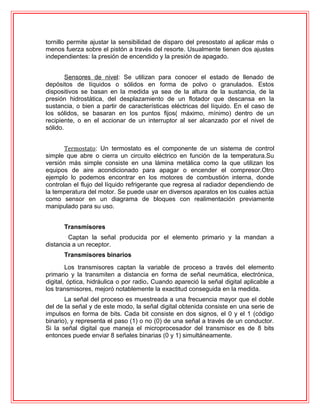 tornillo permite ajustar la sensibilidad de disparo del presostato al aplicar más o
menos fuerza sobre el pistón a través del resorte. Usualmente tienen dos ajustes
independientes: la presión de encendido y la presión de apagado.
Sensores de nivel: Se utilizan para conocer el estado de llenado de
depósitos de líquidos o sólidos en forma de polvo o granulados. Estos
dispositivos se basan en la medida ya sea de la altura de la sustancia, de la
presión hidrostática, del desplazamiento de un flotador que descansa en la
sustancia, o bien a partir de características eléctricas del líquido. En el caso de
los sólidos, se basaran en los puntos fijos( máximo, mínimo) dentro de un
recipiente, o en el accionar de un interruptor al ser alcanzado por el nivel de
sólido.
Termostato: Un termostato es el componente de un sistema de control
simple que abre o cierra un circuito eléctrico en función de la temperatura.Su
versión más simple consiste en una lámina metálica como la que utilizan los
equipos de aire acondicionado para apagar o encender el compresor.Otro
ejemplo lo podemos encontrar en los motores de combustión interna, donde
controlan el flujo del líquido refrigerante que regresa al radiador dependiendo de
la temperatura del motor. Se puede usar en diversos aparatos en los cuales actúa
como sensor en un diagrama de bloques con realimentación previamente
manipulado para su uso.
Transmisores
Captan la señal producida por el elemento primario y la mandan a
distancia a un receptor.
Transmisores binarios
Los transmisores captan la variable de proceso a través del elemento
primario y la transmiten a distancia en forma de señal neumática, electrónica,
digital, óptica, hidráulica o por radio. Cuando apareció la señal digital aplicable a
los transmisores, mejoró notablemente la exactitud conseguida en la medida.
La señal del proceso es muestreada a una frecuencia mayor que el doble
del de la señal y de este modo, la señal digital obtenida consiste en una serie de
impulsos en forma de bits. Cada bit consiste en dos signos, el 0 y el 1 (código
binario), y representa el paso (1) o no (0) de una señal a través de un conductor.
Si la señal digital que maneja el microprocesador del transmisor es de 8 bits
entonces puede enviar 8 señales binarias (0 y 1) simultáneamente.
 