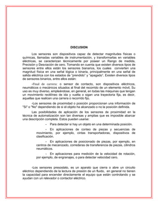 DISCUSION
Los sensores son dispositivos capaz de detectar magnitudes físicas o
químicas, llamadas variables de instrumentación, y transformarlas en variables
eléctricas, se caracterizan técnicamente por poseer un Rango de medida,
Precisión y Desviación de cero. Tomando en cuenta que existen diversos tipos de
sensores entre ellos están los sensores bianarios, los cuales convierten una
magnitud física en una señal lógica o binaria, principalmente en una señal de
salida eléctrica con los estados de “prendido” y “apagado”. Existen diversos tipos
de sensores binarios, entre ellos están:
-Final de carrera: o sensor de contacto, son dispositivos eléctricos,
neumáticos o mecánicos situados al final del recorrido de un elemento móvil, Su
uso es muy diverso, empleándose, en general, en todas las máquinas que tengan
un movimiento rectilíneo de ida y vuelta o sigan una trayectoria fija, es decir,
aquellas que realicen una carrera o recorrido fijo.
-Los sensores de proximidad o posición proporcionan una información de
"Si" o "No" dependiendo de si el objeto ha alcanzado o no la posición definida.
Las posibilidades de aplicación de los sensores de proximidad en la
técnica de automatización son tan diversas y amplias que es imposible abarcar
una descripción completa. Estos pueden usarse:
- Para detectar si hay un objeto en una determinada posición.
- En aplicaciones de conteo de piezas y secuencias de
movimiento, por ejemplo, cintas transportadoras, dispositivos de
clasificación.
- En aplicaciones de posicionado de piezas, por ejemplo, en
centros de mecanizado, correderas de transferencia de piezas, cilindros
neumáticos.
- En aplicaciones para medición de la velocidad de rotación,
por ejemplo, de engranajes, o para detectar velocidad cero.
-Los sensores presostato, es un aparato que cierra o abre un circuito
eléctrico dependiendo de la lectura de presión de un fluido, en general no tienen
la capacidad para encender directamente el equipo que están controlando y se
ayudan con un relevador o contactor eléctrico.
 