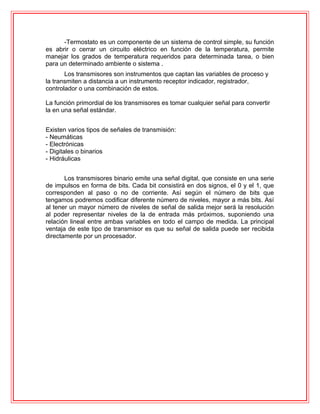 -Termostato es un componente de un sistema de control simple, su función
es abrir o cerrar un circuito eléctrico en función de la temperatura, permite
manejar los grados de temperatura requeridos para determinada tarea, o bien
para un determinado ambiente o sistema .
Los transmisores son instrumentos que captan las variables de proceso y
la transmiten a distancia a un instrumento receptor indicador, registrador,
controlador o una combinación de estos.
La función primordial de los transmisores es tomar cualquier señal para convertir
la en una señal estándar.
Existen varios tipos de señales de transmisión:
- Neumáticas
- Electrónicas
- Digitales o binarios
- Hidráulicas
Los transmisores binario emite una señal digital, que consiste en una serie
de impulsos en forma de bits. Cada bit consistirá en dos signos, el 0 y el 1, que
corresponden al paso o no de corriente. Así según el número de bits que
tengamos podremos codificar diferente número de niveles, mayor a más bits. Así
al tener un mayor número de niveles de señal de salida mejor será la resolución
al poder representar niveles de la de entrada más próximos, suponiendo una
relación lineal entre ambas variables en todo el campo de medida. La principal
ventaja de este tipo de transmisor es que su señal de salida puede ser recibida
directamente por un procesador.
 