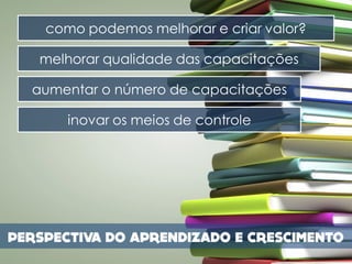 como podemos melhorar e criar valor?

melhorar qualidade das capacitações

aumentar o número de capacitações

    inovar os meios de controle
 