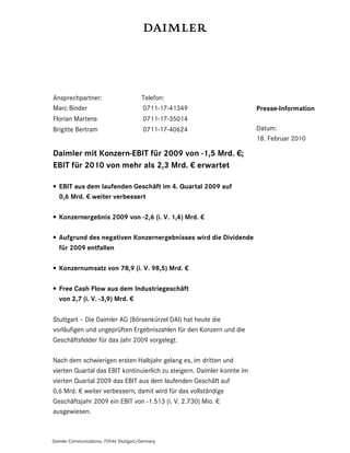 Ansprechpartner:                        Telefon:
Marc Binder                             0711-17-41349                    Presse-Information
Florian Martens                          0711-17-35014
Brigitte Bertram                         0711-17-40624                   Datum:
                                                                         18. Februar 2010

Daimler mit Konzern-EBIT für 2009 von -1,5 Mrd. €;
EBIT für 2010 von mehr als 2,3 Mrd. € erwartet

• EBIT aus dem laufenden Geschäft im 4. Quartal 2009 auf
  0,6 Mrd. € weiter verbessert

• Konzernergebnis 2009 von -2,6 (i. V. 1,4) Mrd. €

• Aufgrund des negativen Konzernergebnisses wird die Dividende
  für 2009 entfallen

• Konzernumsatz von 78,9 (i. V. 98,5) Mrd. €

• Free Cash Flow aus dem Industriegeschäft
  von 2,7 (i. V. -3,9) Mrd. €

Stuttgart – Die Daimler AG (Börsenkürzel DAI) hat heute die
vorläufigen und ungeprüften Ergebniszahlen für den Konzern und die
Geschäftsfelder für das Jahr 2009 vorgelegt.

Nach dem schwierigen ersten Halbjahr gelang es, im dritten und
vierten Quartal das EBIT kontinuierlich zu steigern. Daimler konnte im
vierten Quartal 2009 das EBIT aus dem laufenden Geschäft auf
0,6 Mrd. € weiter verbessern, damit wird für das vollständige
Geschäftsjahr 2009 ein EBIT von -1.513 (i. V. 2.730) Mio. €
ausgewiesen.



Daimler Communications, 70546 Stuttgart/Germany
 