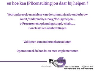 en hoe kan JPKconsulting jou daar bij helpen ?
Vooronderzoek en analyse van de communicatie-onderbouw
Audit/onderzoek/survey/focusgroepen…
e-Procurement/planning/supply-chain,.....
Conclusies en aanbevelingen
Valideren van onderzoeksresultaten
Operationeel én hands-on mee implementeren
 