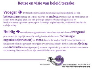 Keuze en visie van beleid terzake
Vroeger  De traditionele aanpak beschouwt een verandering als een
beheersbareingreep en legt de nadruk op analyse. De focus ligt op problemen en
zaken die niet goed gaan. Na een grondige diagnose worden organisatie en
werkprocessen opnieuw ontworpen. Dan volgt implementatie , uiteindelijk evaluatie
en bijsturing.
Huidig verandermanagement veel meer beschouwd als een integraal
proces waarin tegelijk aandacht nodig is voor de factoren technologie,
organisatie(structuur)en mens. Vooral de ‘zachte’ kant van organisaties is
lang een stiefkindje geweest en krijgt nu vaker de aandacht die het verdient. Gedrag
en de interactie tussen (groepen) mensen bepalen in grote mate het succes van een
verandering. Mens en cultuur zijn essentiële factoren geworden.
 