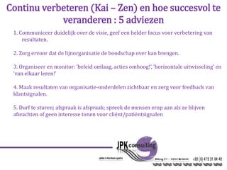 Continu verbeteren (Kai – Zen) en hoe succesvol te
veranderen : 5 adviezen
1. Communiceer duidelijk over de visie, geef een helder focus voor verbetering van
resultaten.
2. Zorg ervoor dat de lijnorganisatie de boodschap over kan brengen.
3. Organiseer en monitor: ‘beleid omlaag, acties omhoog!’, ‘horizontale uitwisseling’ en
‘van elkaar leren!’
4. Maak resultaten van organisatie-onderdelen zichtbaar en zorg voor feedback van
klantsignalen.
5. Durf te sturen; afspraak is afspraak; spreek de mensen erop aan als ze blijven
afwachten of geen interesse tonen voor cliënt/patiëntsignalen
 