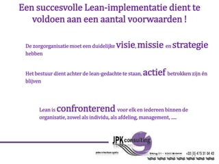 Een succesvolle Lean-implementatie dient te
voldoen aan een aantal voorwaarden !
De zorgorganisatie moet een duidelijke visie, missie en strategie
hebben
Het bestuur dient achter de lean-gedachte te staan, actief betrokken zijn én
blijven
Lean is confronterend voor elk en iedereen binnen de
organisatie, zowel als individu, als afdeling, management, .....
 