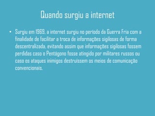 Quando surgiu a internet
• Surgiu em 1969, a internet surgiu no período da Guerra Fria com a
  finalidade de facilitar a troca de informações sigilosas de forma
  descentralizada, evitando assim que informações sigilosas fossem
  perdidas caso o Pentágono fosse atingido por militares russos ou
  caso os ataques inimigos destruíssem os meios de comunicação
  convencionais.
 