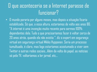 O que aconteceria se a Internet parasse de
                funcionar?
• O mundo pararia por alguns meses, mas depois a situação ficaria
  estabilizada. Só que, a essa altura, estaríamos de volta aos anos 80.
  “A internet é uma invenção muito recente para sermos 100%
  dependentes dela. Tudo o que precisaríamos fazer é voltar cerca de
  20 anos atrás, quando ela não existia “, diz o expert em segurança
  virtual em segurança virtual Mikko Hypponen. Seria um processo
  tumultuado, é claro, mas logo estaríamos acostumado a viver sem
  Twitter e outras redes sociais...Além da volta do papel, as notícias
  só pela TV, voltaríamos a ler jornal, etc...
 