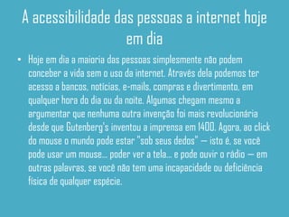 A acessibilidade das pessoas a internet hoje
                    em dia
• Hoje em dia a maioria das pessoas simplesmente não podem
  conceber a vida sem o uso da internet. Através dela podemos ter
  acesso a bancos, notícias, e-mails, compras e divertimento, em
  qualquer hora do dia ou da noite. Algumas chegam mesmo a
  argumentar que nenhuma outra invenção foi mais revolucionária
  desde que Gutenberg's inventou a imprensa em 1400. Agora, ao click
  do mouse o mundo pode estar "sob seus dedos" — isto é, se você
  pode usar um mouse... poder ver a tela... e pode ouvir o rádio — em
  outras palavras, se você não tem uma incapacidade ou deficiência
  física de qualquer espécie.
 