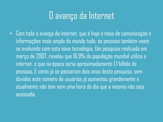 O avanço da Internet
• Com todo o avanço da internet, que é hoje o meio de comunicação e
  informações mais amplo do mundo todo, as pessoas também veem
  se evoluindo com esta nova tecnologia. Um pesquisa realizada em
  março de 2007, revelou que 16,9% da população mundial utiliza a
  internet, o que na época seria aproximadamente 1,1 bilhão de
  pessoas. E como já se passaram dois anos desta pesquisa, sem
  dúvidas este número de usuários já aumentou grandemente e
  atualmente não tem nem uma hora do dia que a mesma não seja
  acessada.
 