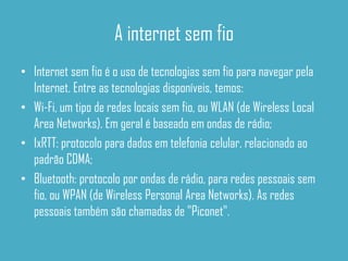 A internet sem fio
• Internet sem fio é o uso de tecnologias sem fio para navegar pela
  Internet. Entre as tecnologias disponíveis, temos:
• Wi-Fi, um tipo de redes locais sem fio, ou WLAN (de Wireless Local
  Area Networks). Em geral é baseado em ondas de rádio;
• 1xRTT: protocolo para dados em telefonia celular, relacionado ao
  padrão CDMA;
• Bluetooth: protocolo por ondas de rádio, para redes pessoais sem
  fio, ou WPAN (de Wireless Personal Area Networks). As redes
  pessoais também são chamadas de "Piconet".
 