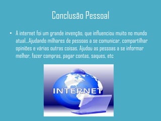 Conclusão Pessoal
• A internet foi um grande invenção, que influenciou muito no mundo
  atual...Ajudando milhares de pessoas a se comunicar, compartilhar
  opiniões e várias outras coisas. Ajudou as pessoas a se informar
  melhor, fazer compras, pagar contas, saques, etc
 