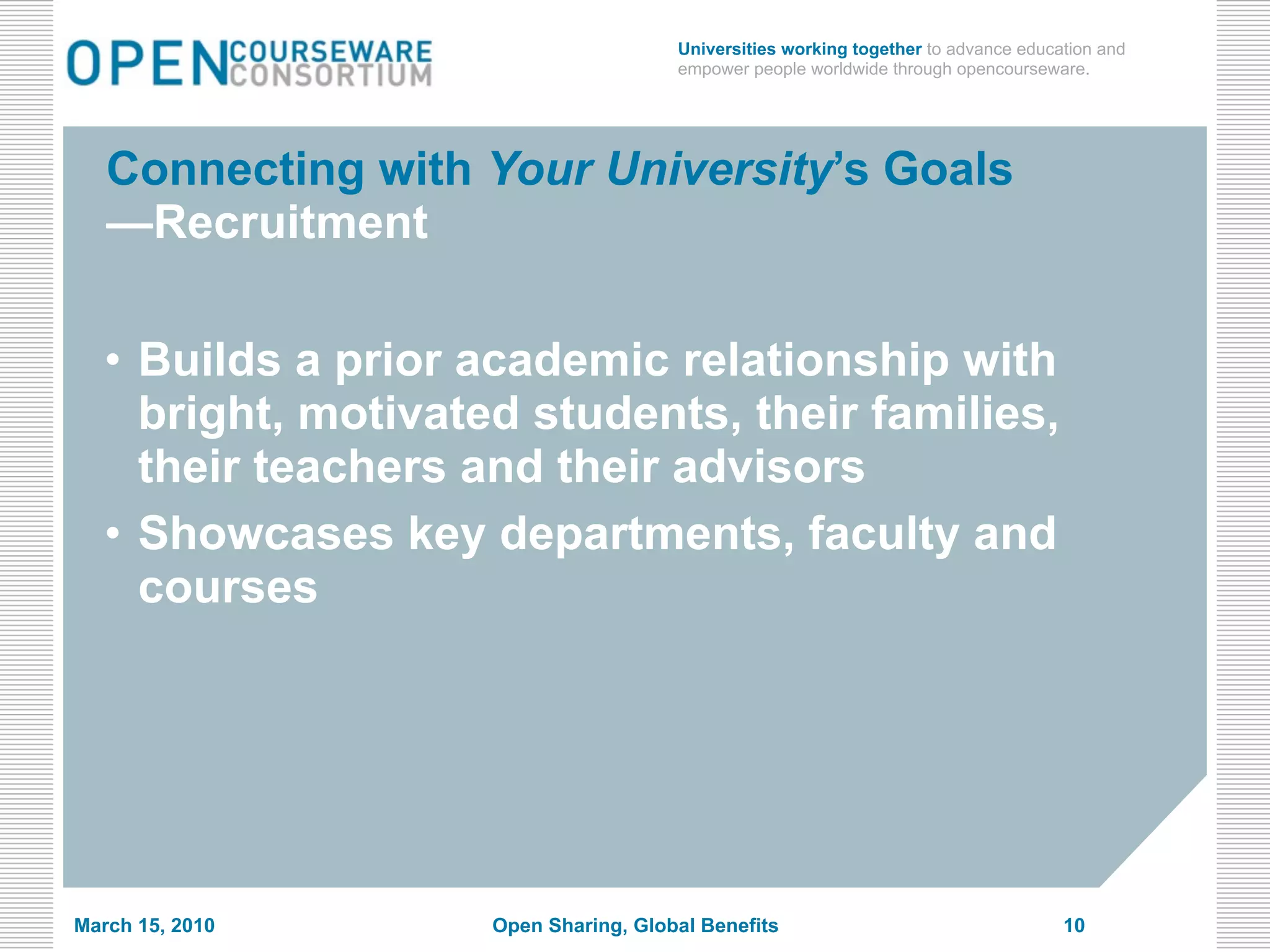 Universities working together to advance education and
                                       empower people worldwide through opencourseware.




   Connecting with Your University’s Goals
   —Recruitment

   • Builds a prior academic relationship with
     bright, motivated students, their families,
     their teachers and their advisors
   • Showcases key departments, faculty and
     courses




March 15, 2010       Open Sharing, Global Benefits                                   10
 