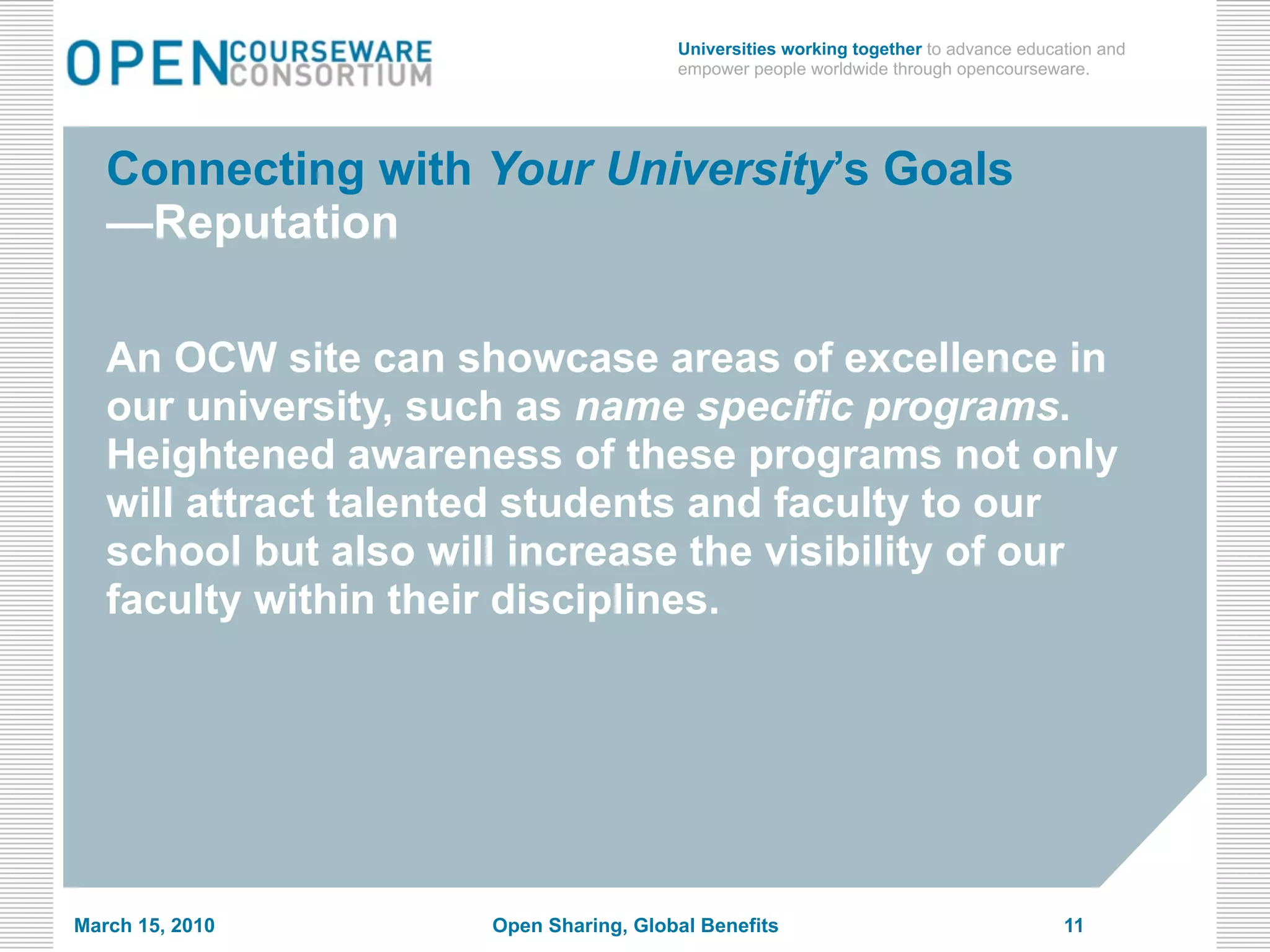 Universities working together to advance education and
                                        empower people worldwide through opencourseware.




   Connecting with Your University’s Goals
   —Reputation

   An OCW site can showcase areas of excellence in
   our university, such as name specific programs.
   Heightened awareness of these programs not only
   will attract talented students and faculty to our
   school but also will increase the visibility of our
   faculty within their disciplines.




March 15, 2010        Open Sharing, Global Benefits                                   11
 