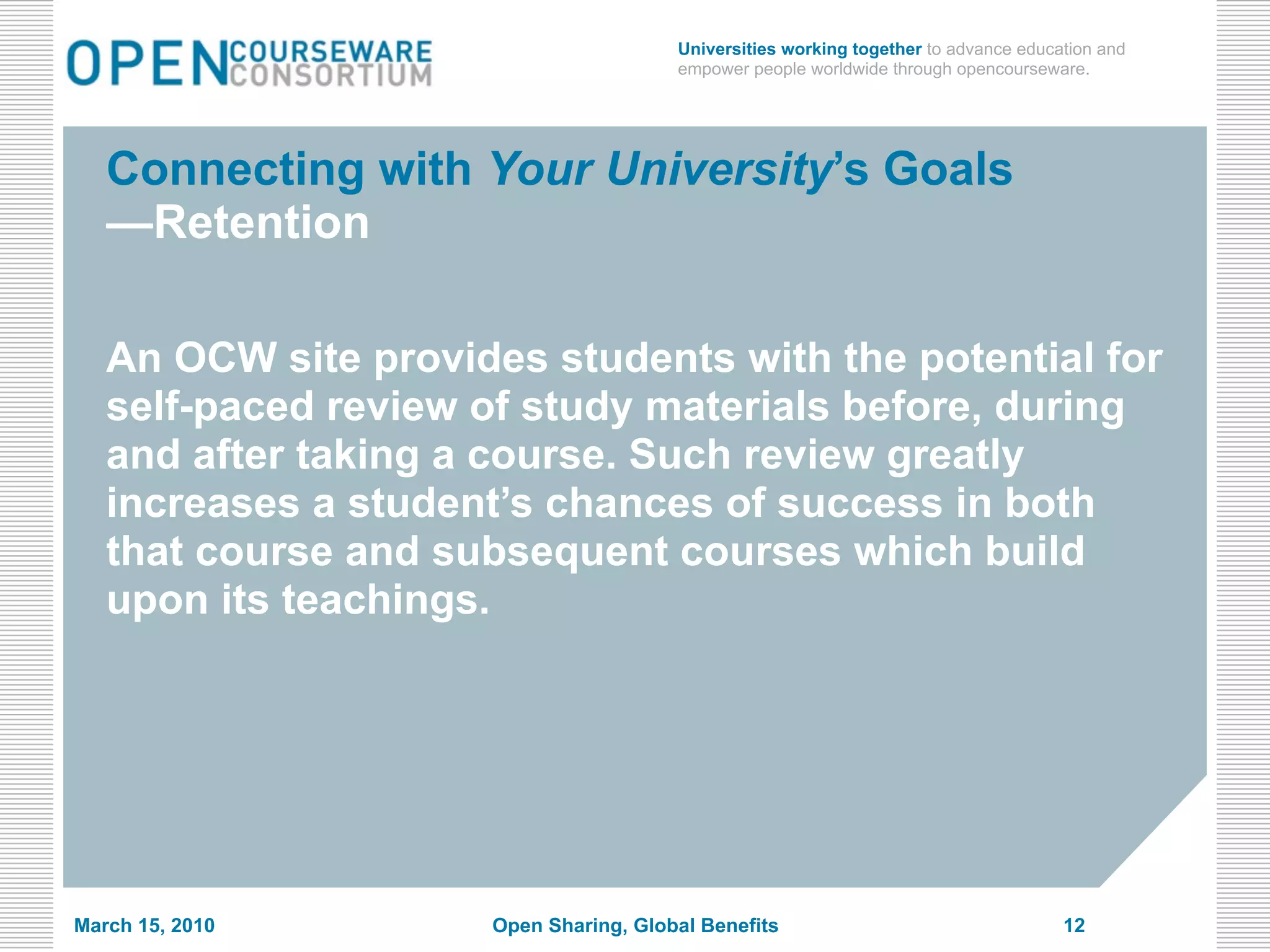 Universities working together to advance education and
                                        empower people worldwide through opencourseware.




   Connecting with Your University’s Goals
   —Retention

   An OCW site provides students with the potential for
   self-paced review of study materials before, during
   and after taking a course. Such review greatly
   increases a student’s chances of success in both
   that course and subsequent courses which build
   upon its teachings.




March 15, 2010        Open Sharing, Global Benefits                                   12
 