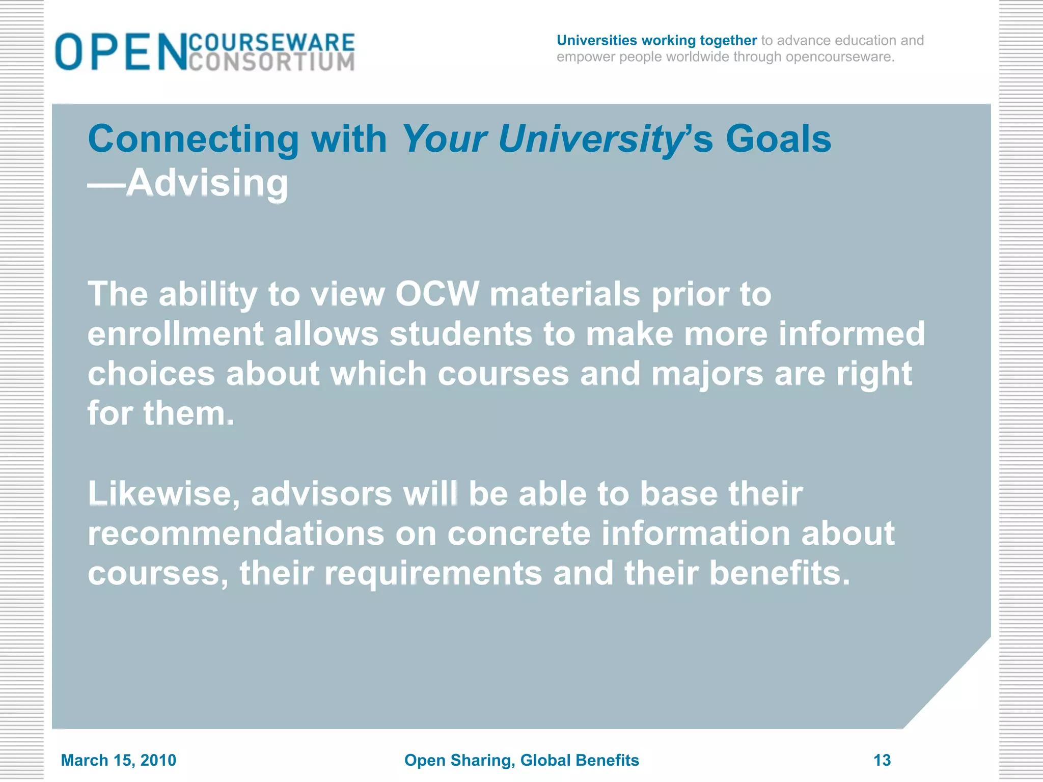 Universities working together to advance education and
                                       empower people worldwide through opencourseware.




   Connecting with Your University’s Goals
   —Advising

   The ability to view OCW materials prior to
   enrollment allows students to make more informed
   choices about which courses and majors are right
   for them.

   Likewise, advisors will be able to base their
   recommendations on concrete information about
   courses, their requirements and their benefits.




March 15, 2010       Open Sharing, Global Benefits                                   13
 