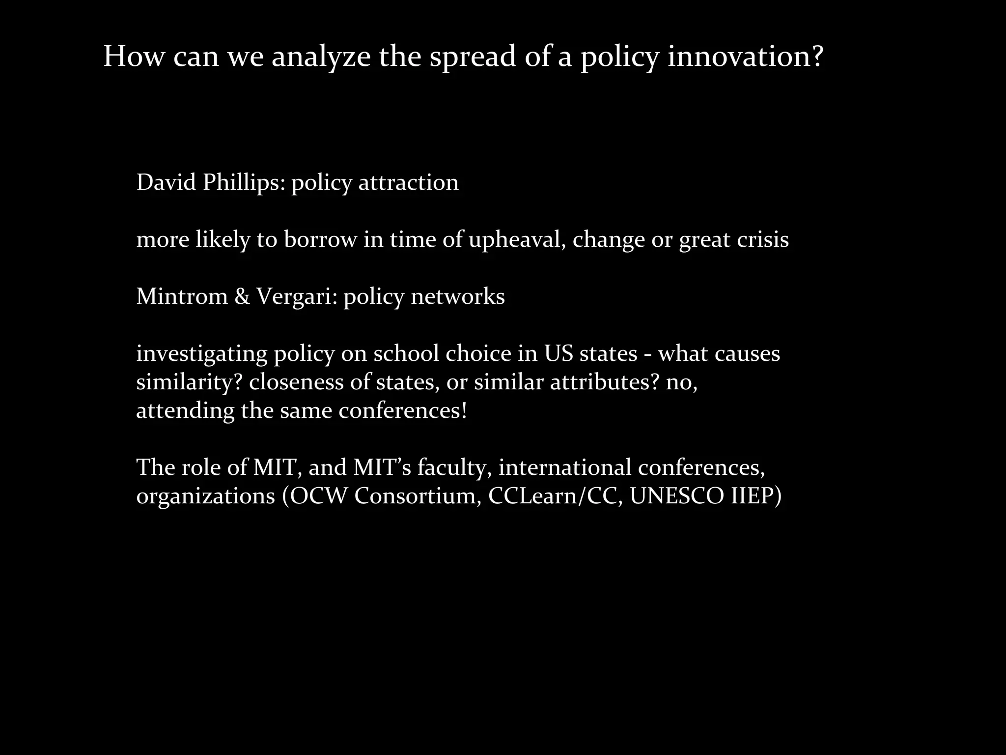 How	
  can	
  we	
  analyze	
  the	
  spread	
  of	
  a	
  policy	
  innovation?



   David	
  Phillips:	
  policy	
  attraction

   more	
  likely	
  to	
  borrow	
  in	
  time	
  of	
  upheaval,	
  change	
  or	
  great	
  crisis

   Mintrom	
  &	
  Vergari:	
  policy	
  networks

   investigating	
  policy	
  on	
  school	
  choice	
  in	
  US	
  states	
  -­‐	
  what	
  causes	
  
   similarity?	
  closeness	
  of	
  states,	
  or	
  similar	
  attributes?	
  no,	
  
   attending	
  the	
  same	
  conferences!

   The	
  role	
  of	
  MIT,	
  and	
  MIT’s	
  faculty,	
  international	
  conferences,
   organizations	
  (OCW	
  Consortium,	
  CCLearn/CC,	
  UNESCO	
  IIEP)
 