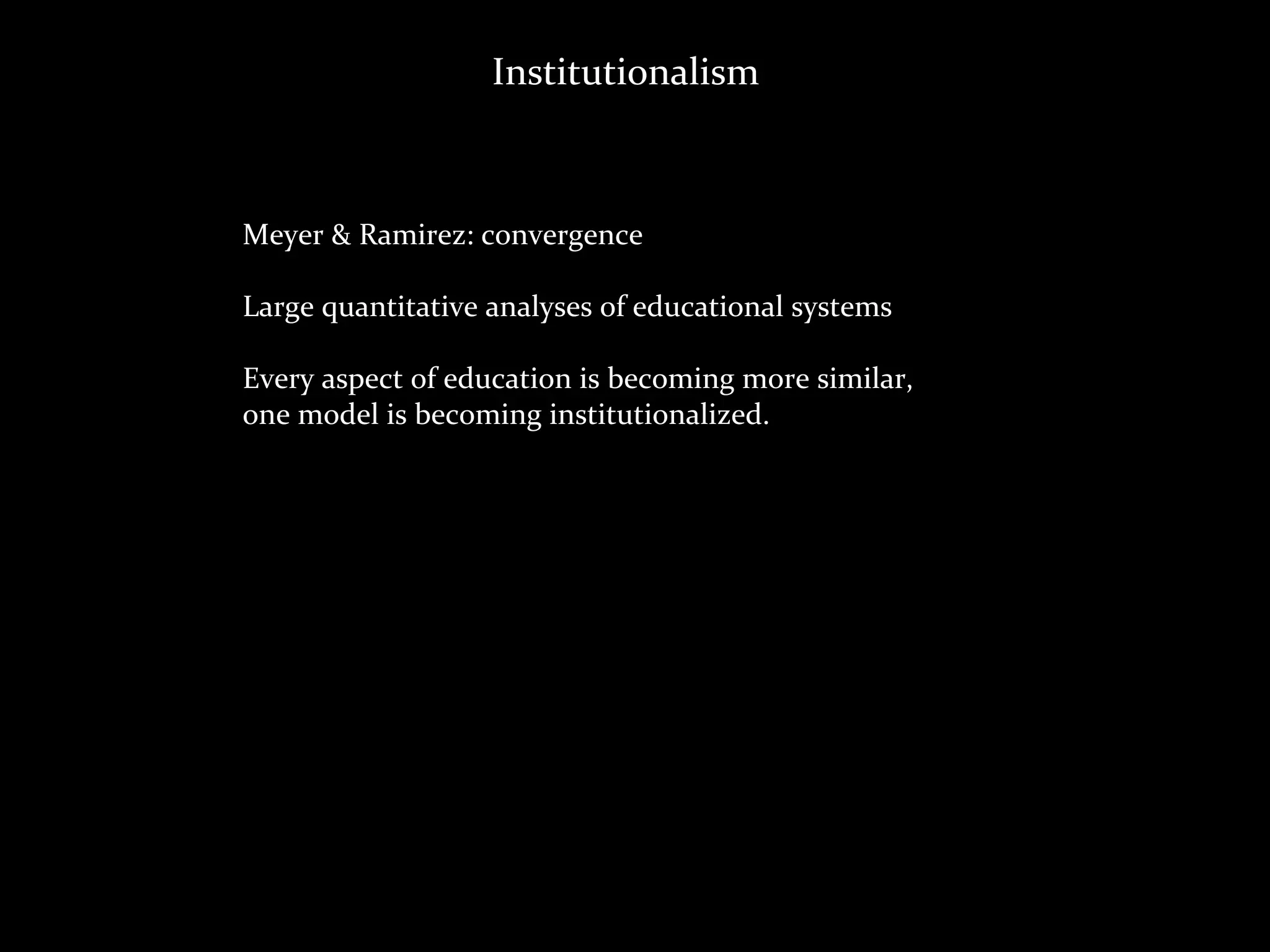Institutionalism



Meyer	
  &	
  Ramirez:	
  convergence

Large	
  quantitative	
  analyses	
  of	
  educational	
  systems

Every	
  aspect	
  of	
  education	
  is	
  becoming	
  more	
  similar,
one	
  model	
  is	
  becoming	
  institutionalized.
 