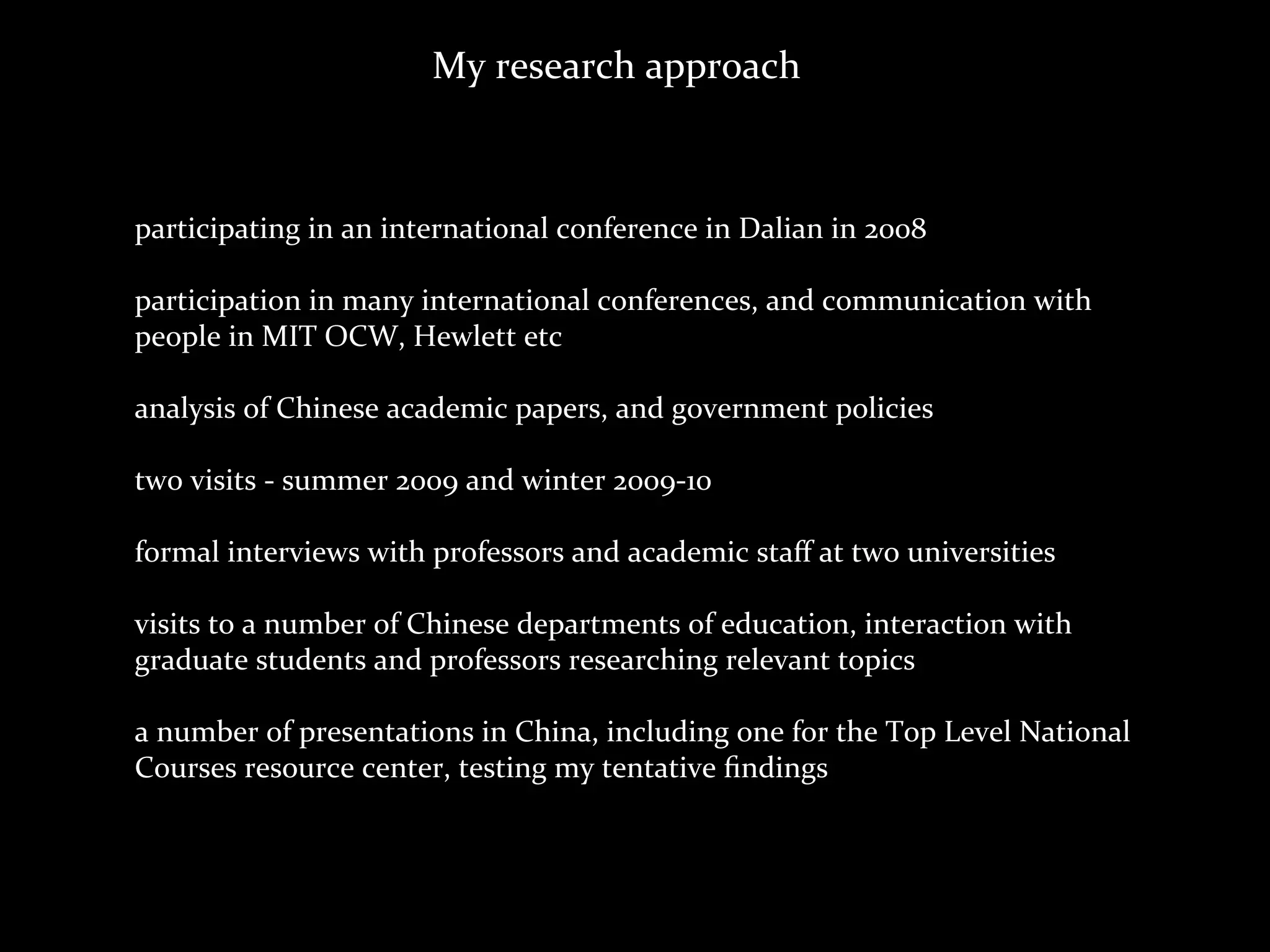 My	
  research	
  approach



participating	
  in	
  an	
  international	
  conference	
  in	
  Dalian	
  in	
  2008

participation	
  in	
  many	
  international	
  conferences,	
  and	
  communication	
  with	
  
people	
  in	
  MIT	
  OCW,	
  Hewlett	
  etc

analysis	
  of	
  Chinese	
  academic	
  papers,	
  and	
  government	
  policies

two	
  visits	
  -­‐	
  summer	
  2009	
  and	
  winter	
  2009-­‐10

formal	
  interviews	
  with	
  professors	
  and	
  academic	
  staﬀ	
  at	
  two	
  universities	
  

visits	
  to	
  a	
  number	
  of	
  Chinese	
  departments	
  of	
  education,	
  interaction	
  with	
  
graduate	
  students	
  and	
  professors	
  researching	
  relevant	
  topics

a	
  number	
  of	
  presentations	
  in	
  China,	
  including	
  one	
  for	
  the	
  Top	
  Level	
  National	
  
Courses	
  resource	
  center,	
  testing	
  my	
  tentative	
  ﬁndings
 