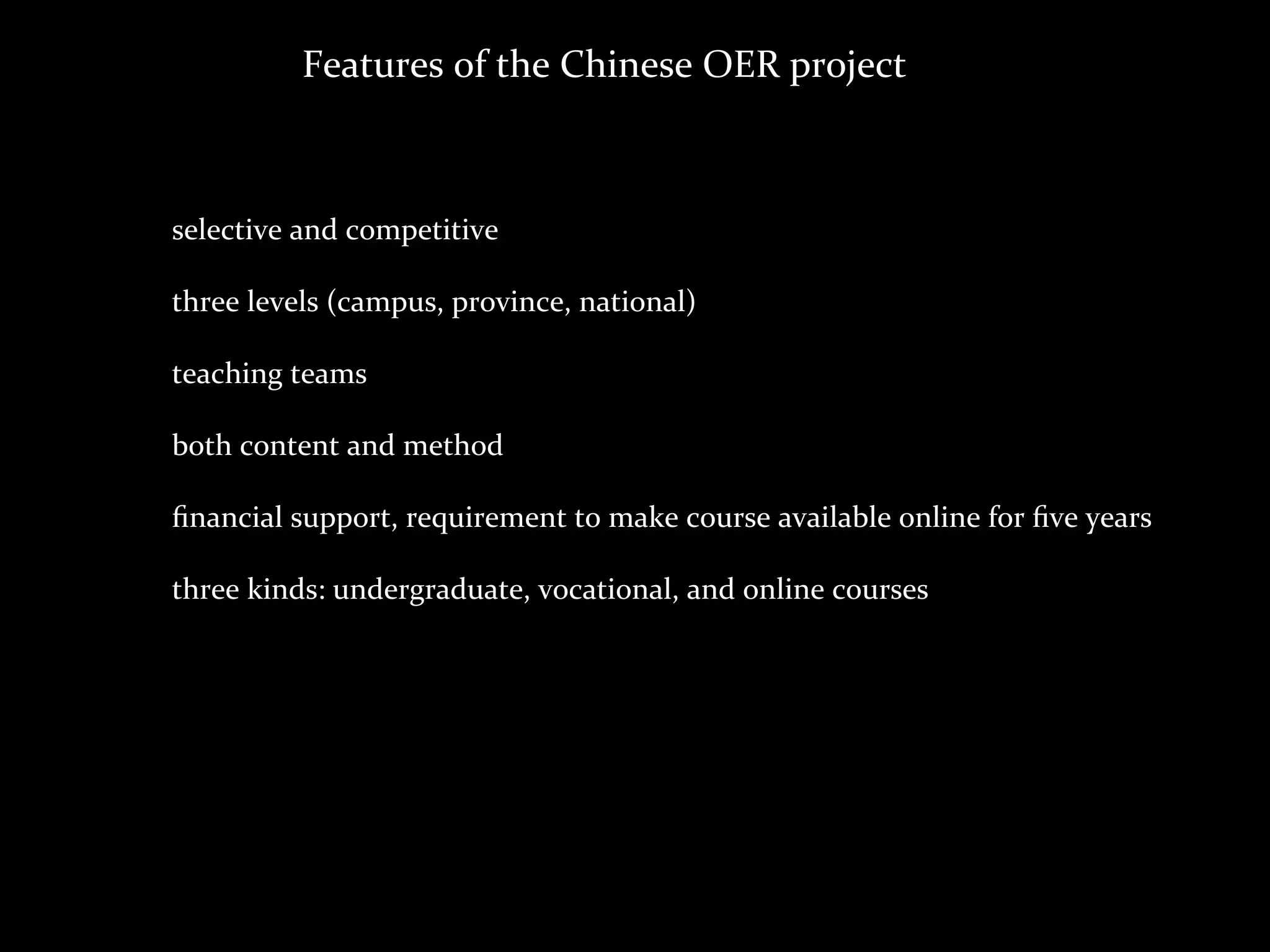Features	
  of	
  the	
  Chinese	
  OER	
  project



selective	
  and	
  competitive

three	
  levels	
  (campus,	
  province,	
  national)

teaching	
  teams

both	
  content	
  and	
  method

ﬁnancial	
  support,	
  requirement	
  to	
  make	
  course	
  available	
  online	
  for	
  ﬁve	
  years

three	
  kinds:	
  undergraduate,	
  vocational,	
  and	
  online	
  courses
 