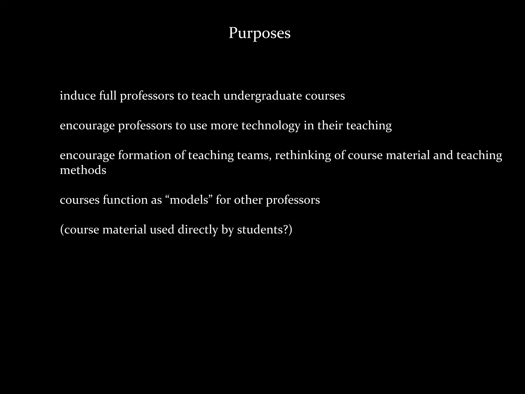 Purposes


induce	
  full	
  professors	
  to	
  teach	
  undergraduate	
  courses

encourage	
  professors	
  to	
  use	
  more	
  technology	
  in	
  their	
  teaching	
  

encourage	
  formation	
  of	
  teaching	
  teams,	
  rethinking	
  of	
  course	
  material	
  and	
  teaching	
  
methods

courses	
  function	
  as	
  “models”	
  for	
  other	
  professors

(course	
  material	
  used	
  directly	
  by	
  students?)
 