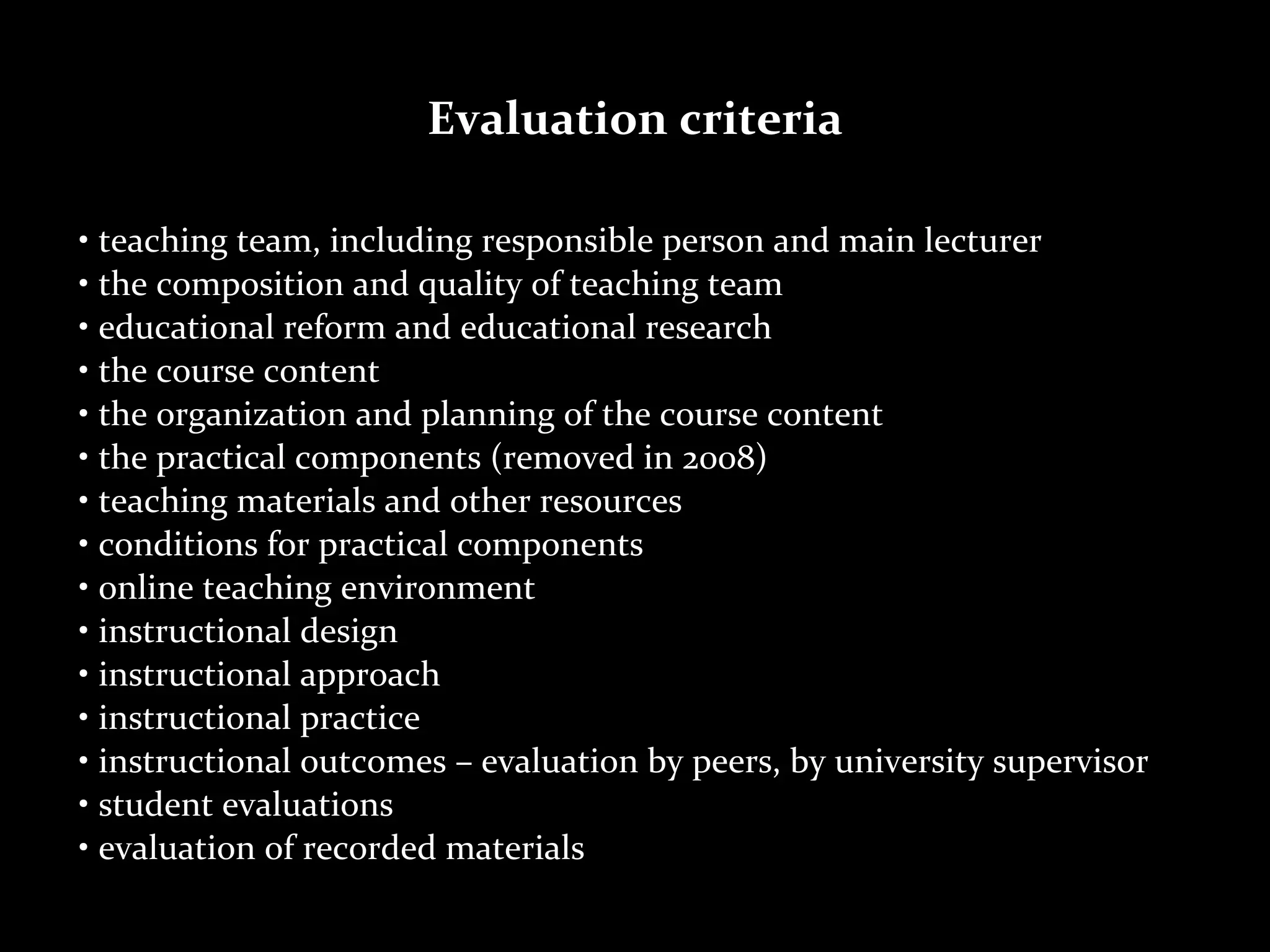 Evaluation	
  criteria

•	
  teaching	
  team,	
  including	
  responsible	
  person	
  and	
  main	
  lecturer
•	
  the	
  composition	
  and	
  quality	
  of	
  teaching	
  team
•	
  educational	
  reform	
  and	
  educational	
  research
•	
  the	
  course	
  content
•	
  the	
  organization	
  and	
  planning	
  of	
  the	
  course	
  content
•	
  the	
  practical	
  components	
  (removed	
  in	
  2008)
•	
  teaching	
  materials	
  and	
  other	
  resources
•	
  conditions	
  for	
  practical	
  components
•	
  online	
  teaching	
  environment
•	
  instructional	
  design
•	
  instructional	
  approach
•	
  instructional	
  practice
•	
  instructional	
  outcomes	
  –	
  evaluation	
  by	
  peers,	
  by	
  university	
  supervisor
•	
  student	
  evaluations
•	
  evaluation	
  of	
  recorded	
  materials
 