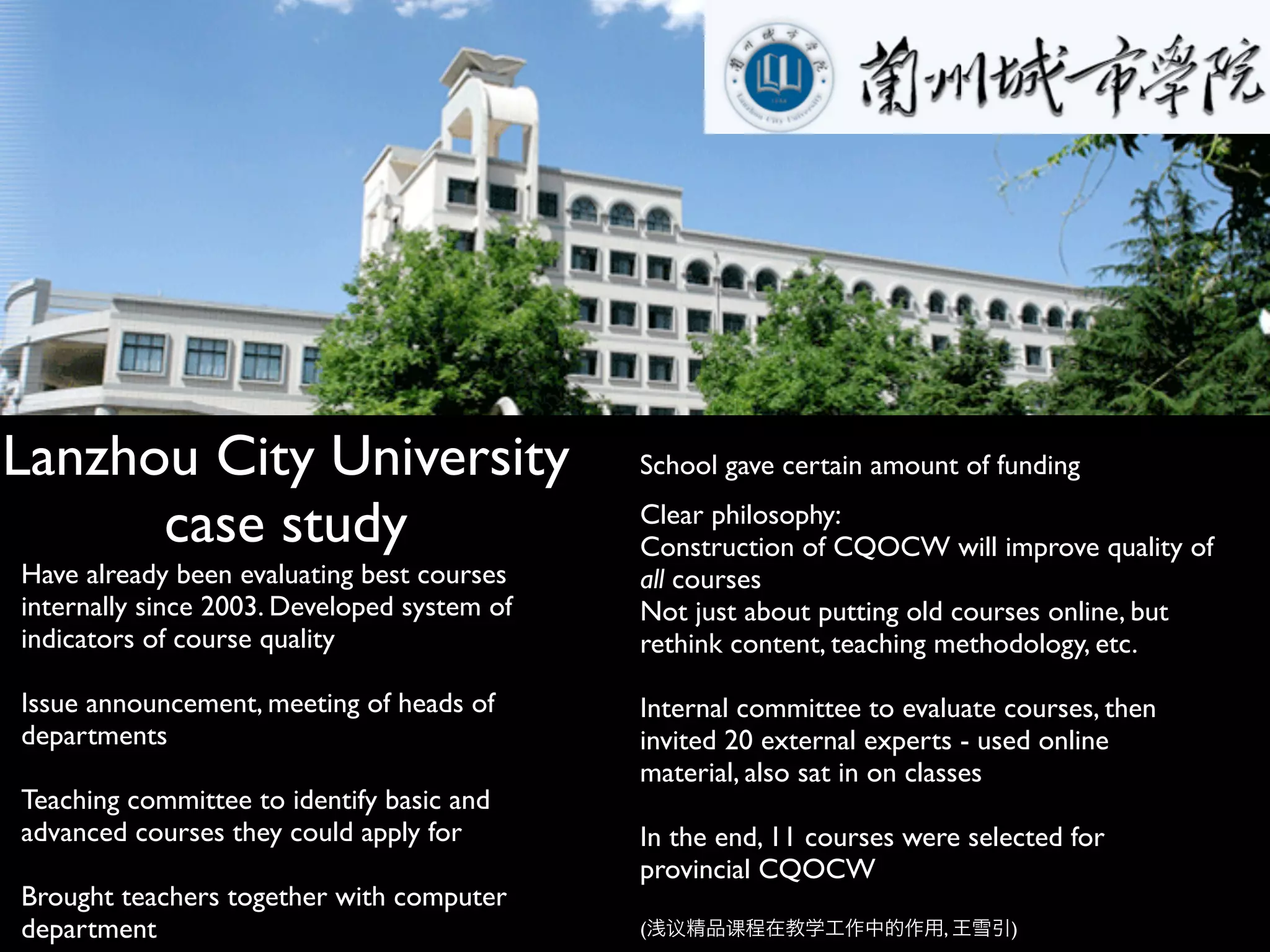 Lanzhou City University                      School gave certain amount of funding

      case study                             Clear philosophy:
                                             Construction of CQOCW will improve quality of
Have already been evaluating best courses    all courses
internally since 2003. Developed system of   Not just about putting old courses online, but
indicators of course quality                 rethink content, teaching methodology, etc.

Issue announcement, meeting of heads of      Internal committee to evaluate courses, then
departments                                  invited 20 external experts - used online
                                             material, also sat in on classes
Teaching committee to identify basic and
advanced courses they could apply for        In the end, 11 courses were selected for
                                             provincial CQOCW
Brought teachers together with computer
department                                   (   议   课                 ,    )
 