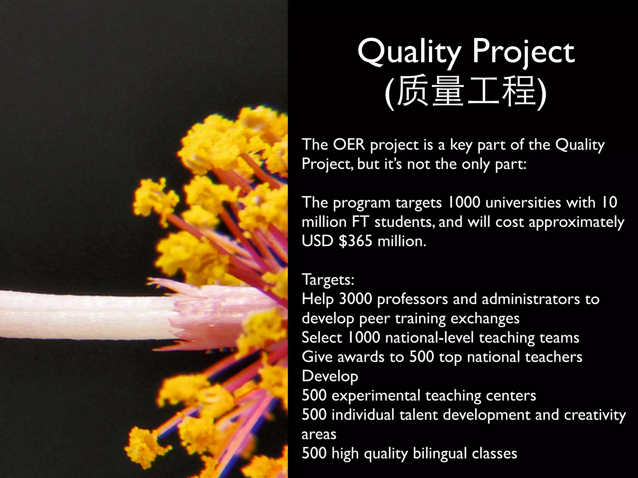 Quality Project
         (          )
The OER project is a key part of the Quality
Project, but it’s not the only part:

The program targets 1000 universities with 10
million FT students, and will cost approximately
USD $365 million.

Targets:
Help 3000 professors and administrators to
develop peer training exchanges
Select 1000 national-level teaching teams
Give awards to 500 top national teachers
Develop
500 experimental teaching centers
500 individual talent development and creativity
areas
500 high quality bilingual classes
 