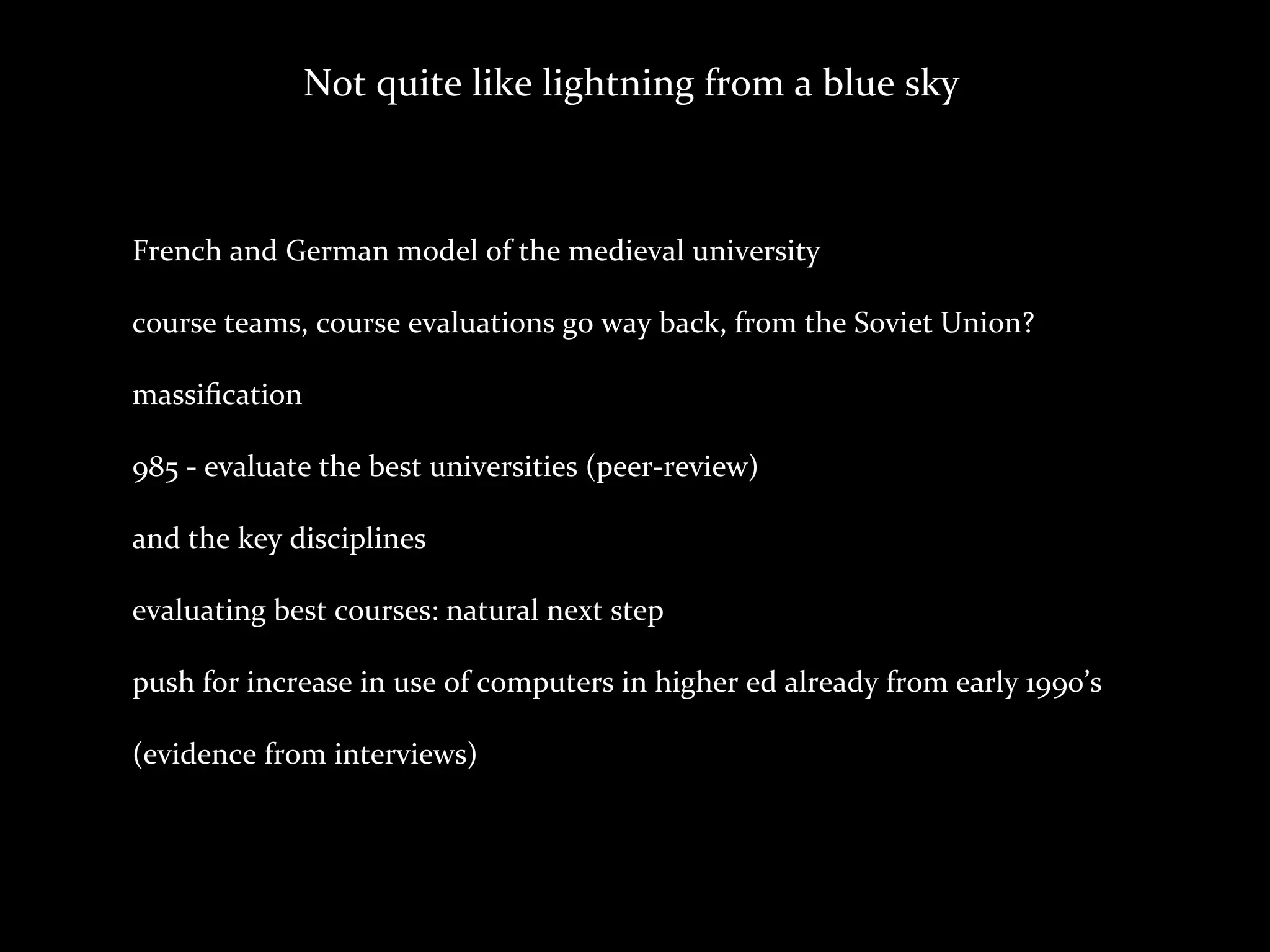Not	
  quite	
  like	
  lightning	
  from	
  a	
  blue	
  sky



French	
  and	
  German	
  model	
  of	
  the	
  medieval	
  university

course	
  teams,	
  course	
  evaluations	
  go	
  way	
  back,	
  from	
  the	
  Soviet	
  Union?

massiﬁcation

985	
  -­‐	
  evaluate	
  the	
  best	
  universities	
  (peer-­‐review)

and	
  the	
  key	
  disciplines

evaluating	
  best	
  courses:	
  natural	
  next	
  step

push	
  for	
  increase	
  in	
  use	
  of	
  computers	
  in	
  higher	
  ed	
  already	
  from	
  early	
  1990’s

(evidence	
  from	
  interviews)
 